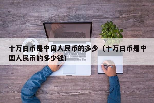 十万日币是中国人民币的多少（十万日币是中国人民币的多少钱）