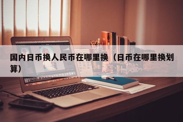 国内日币换人民币在哪里换（日币在哪里换划算）