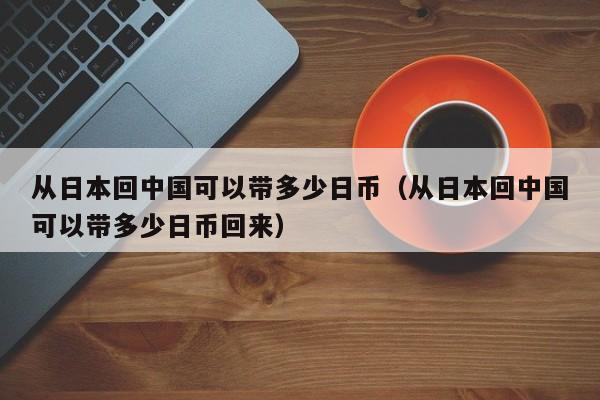 从日本回中国可以带多少日币（从日本回中国可以带多少日币回来）