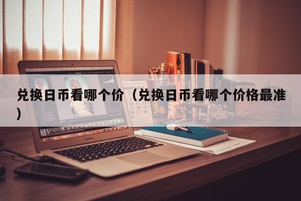 兑换日币看哪个价（兑换日币看哪个价格最准）