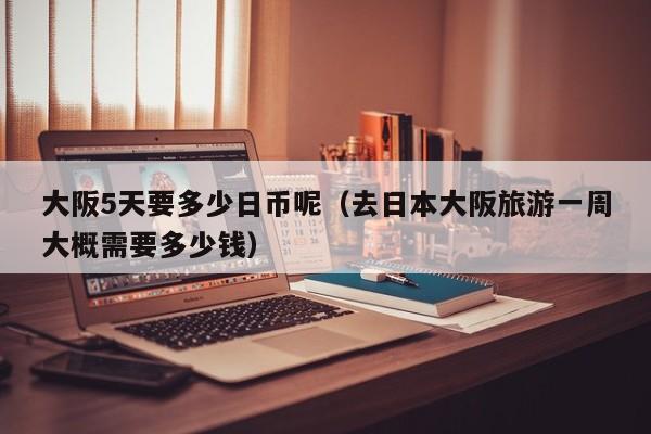 大阪5天要多少日币呢（去日本大阪旅游一周大概需要多少钱）
