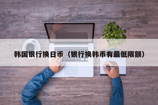韩国银行换日币（银行换韩币有最低限额）