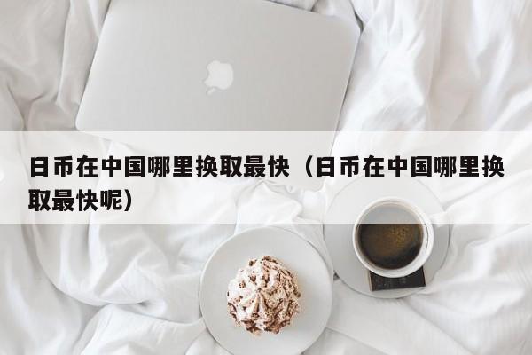 日币在中国哪里换取最快（日币在中国哪里换取最快呢）