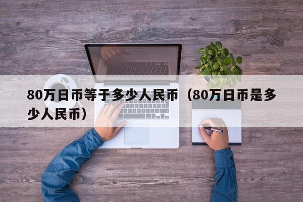 80万日币等于多少人民币（80万日币是多少人民币）