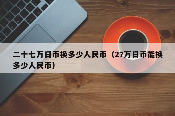 二十七万日币换多少人民币（27万日币能换多少人民币）