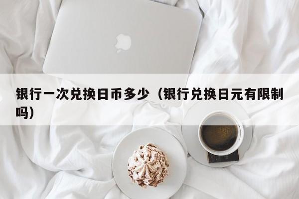 银行一次兑换日币多少（银行兑换日元有限制吗）