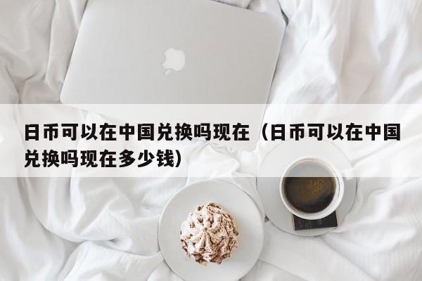 日币可以在中国兑换吗现在（日币可以在中国兑换吗现在多少钱）