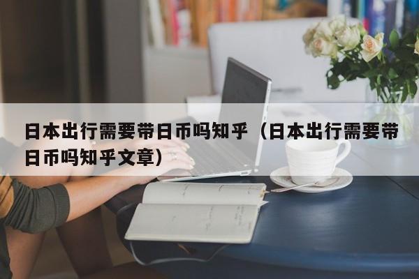 日本出行需要带日币吗知乎（日本出行需要带日币吗知乎文章）