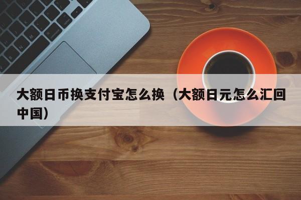 大额日币换支付宝怎么换（大额日元怎么汇回中国）