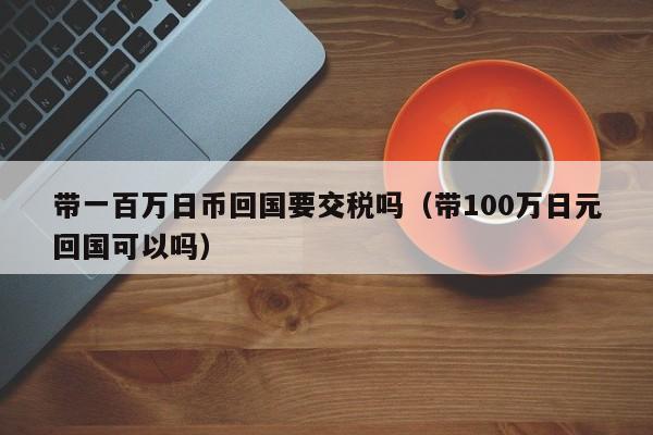 带一百万日币回国要交税吗（带100万日元回国可以吗）