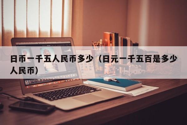 日币一千五人民币多少（日元一千五百是多少人民币）