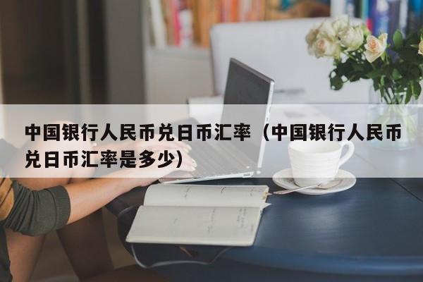 中国银行人民币兑日币汇率（中国银行人民币兑日币汇率是多少）