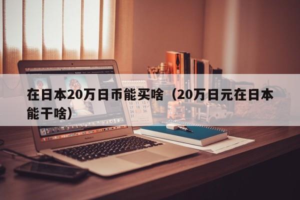 在日本20万日币能买啥（20万日元在日本能干啥）