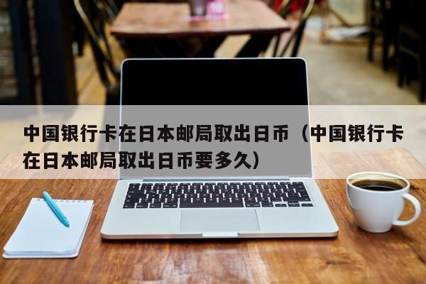 中国银行卡在日本邮局取出日币（中国银行卡在日本邮局取出日币要多久）