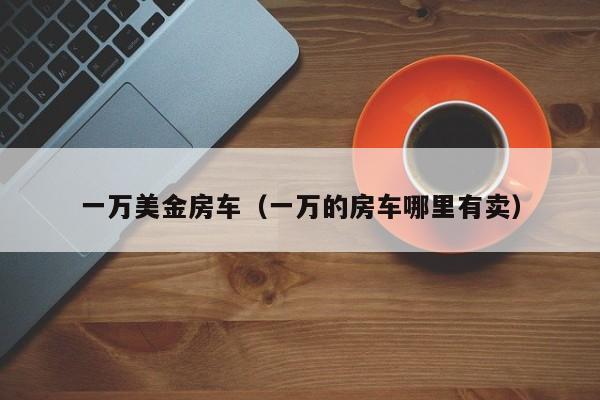 一万美金房车（一万的房车哪里有卖）