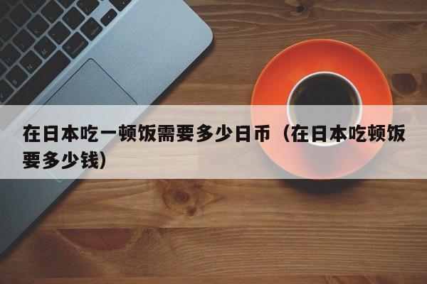 在日本吃一顿饭需要多少日币（在日本吃顿饭要多少钱）