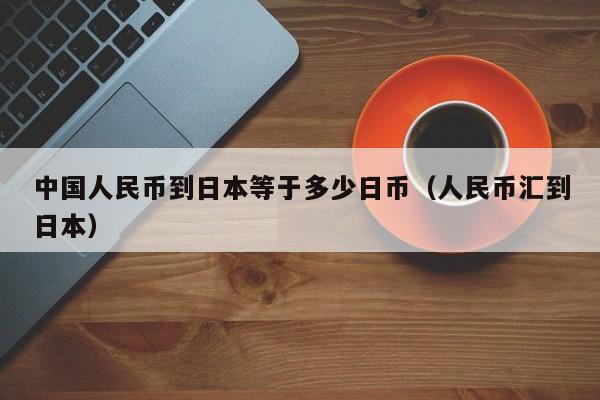 中国人民币到日本等于多少日币（人民币汇到日本）