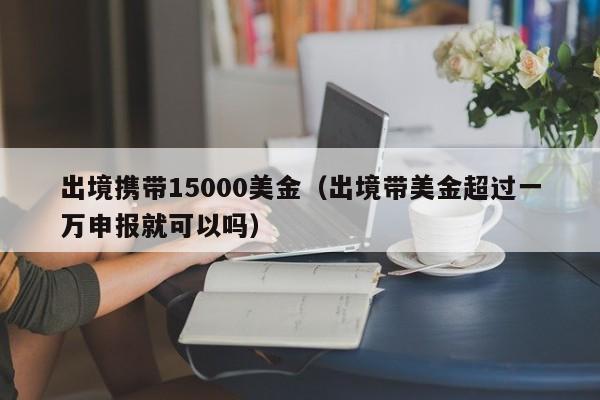 出境携带15000美金（出境带美金超过一万申报就可以吗）