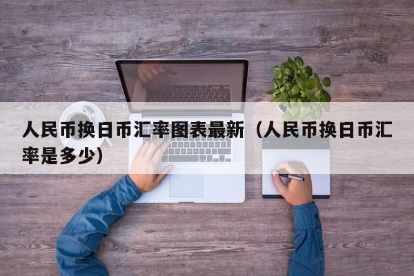 人民币换日币汇率图表最新（人民币换日币汇率是多少）