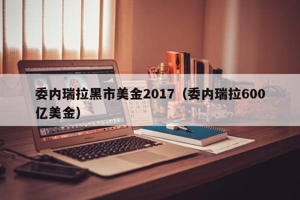 委内瑞拉黑市美金2017（委内瑞拉600亿美金）