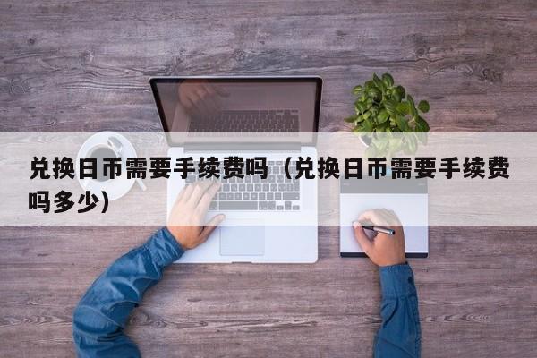 兑换日币需要手续费吗（兑换日币需要手续费吗多少）