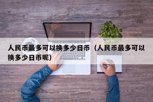 人民币最多可以换多少日币（人民币最多可以换多少日币呢）