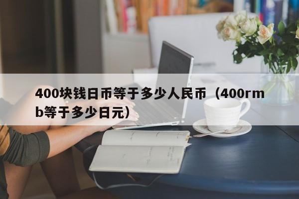 400块钱日币等于多少人民币（400rmb等于多少日元）