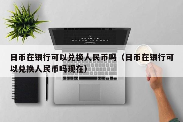 日币在银行可以兑换人民币吗（日币在银行可以兑换人民币吗现在）