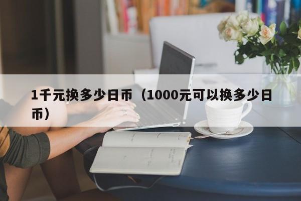 1千元换多少日币（1000元可以换多少日币）
