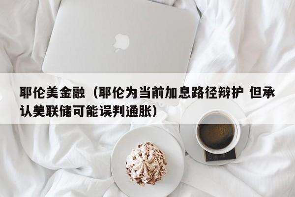 耶伦美金融（耶伦为当前加息路径辩护 但承认美联储可能误判通胀）