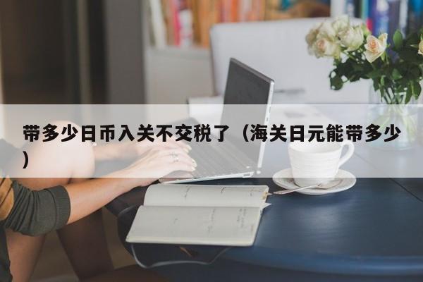 带多少日币入关不交税了（海关日元能带多少）
