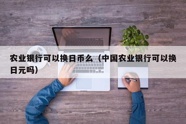 农业银行可以换日币么（中国农业银行可以换日元吗）