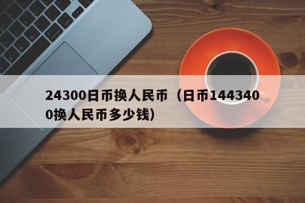 24300日币换人民币（日币1443400换人民币多少钱）