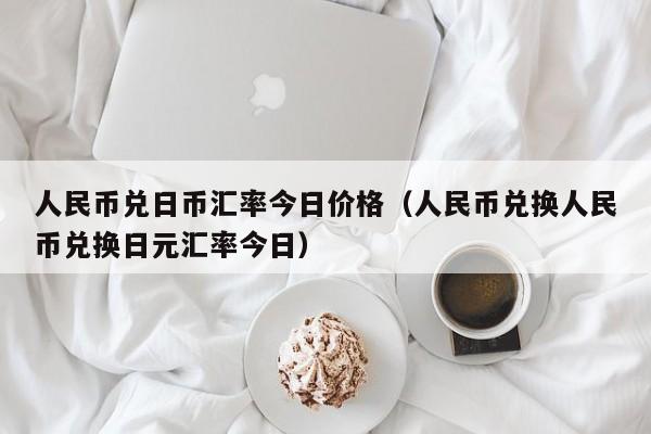 人民币兑日币汇率今日价格（人民币兑换人民币兑换日元汇率今日）