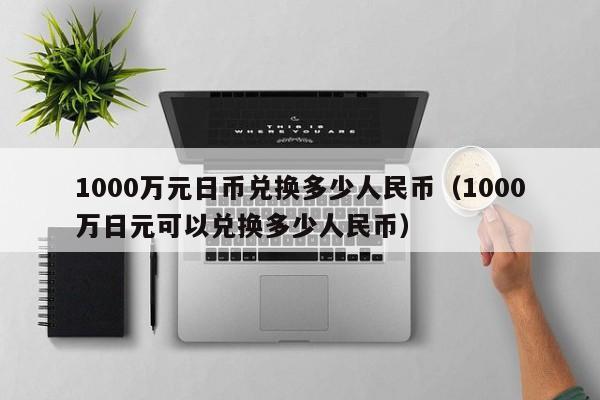 1000万元日币兑换多少人民币（1000万日元可以兑换多少人民币）