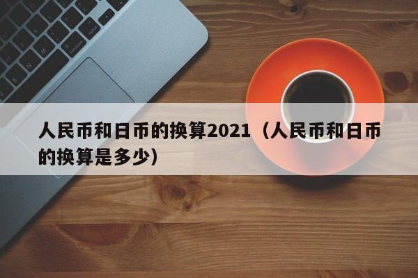 人民币和日币的换算2021（人民币和日币的换算是多少）