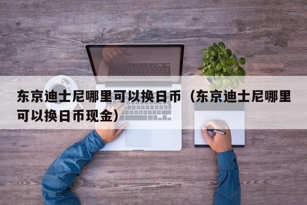 东京迪士尼哪里可以换日币（东京迪士尼哪里可以换日币现金）