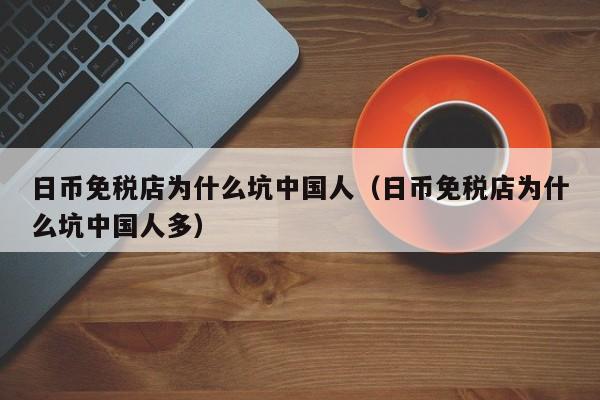 日币免税店为什么坑中国人（日币免税店为什么坑中国人多）