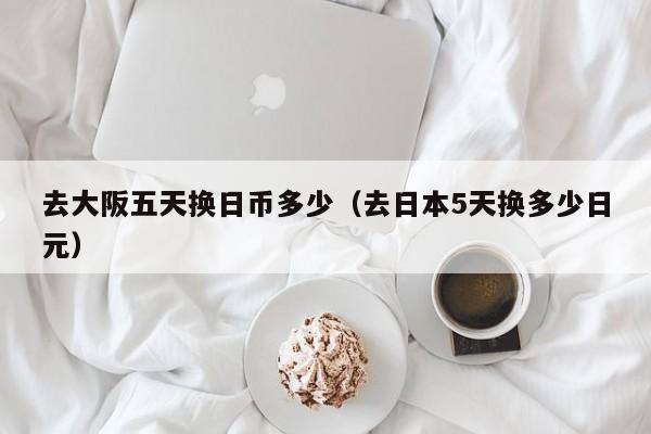 去大阪五天换日币多少（去日本5天换多少日元）