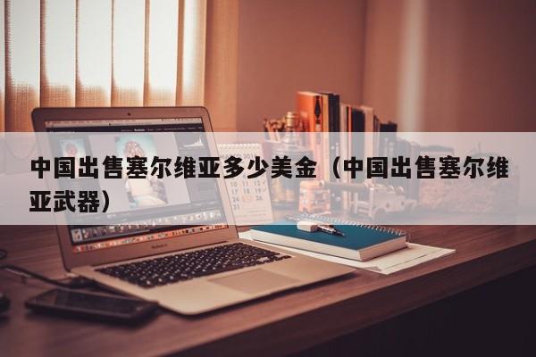 中国出售塞尔维亚多少美金（中国出售塞尔维亚武器）