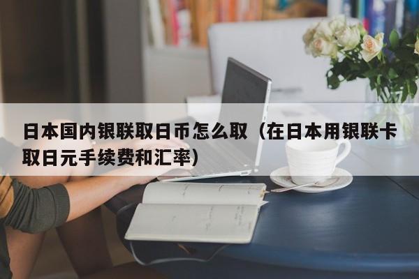 日本国内银联取日币怎么取（在日本用银联卡取日元手续费和汇率）