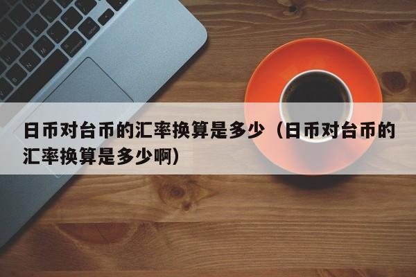 日币对台币的汇率换算是多少（日币对台币的汇率换算是多少啊）