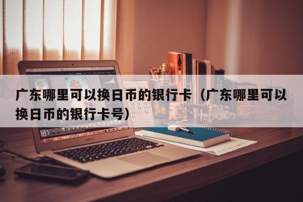 广东哪里可以换日币的银行卡（广东哪里可以换日币的银行卡号）