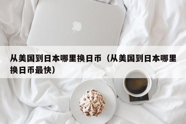 从美国到日本哪里换日币（从美国到日本哪里换日币最快）