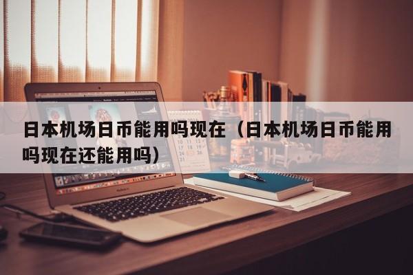 日本机场日币能用吗现在（日本机场日币能用吗现在还能用吗）