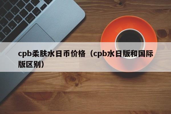cpb柔肤水日币价格（cpb水日版和国际版区别）