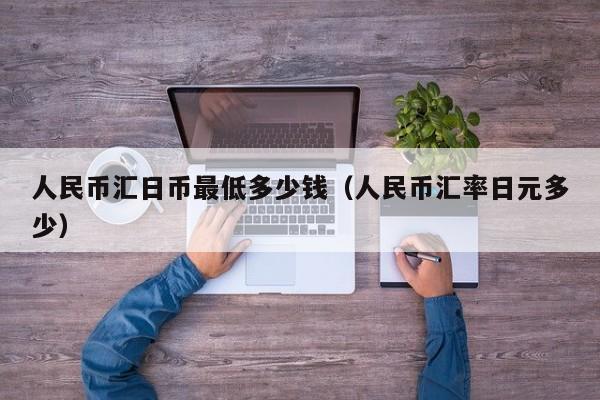 人民币汇日币最低多少钱（人民币汇率日元多少）
