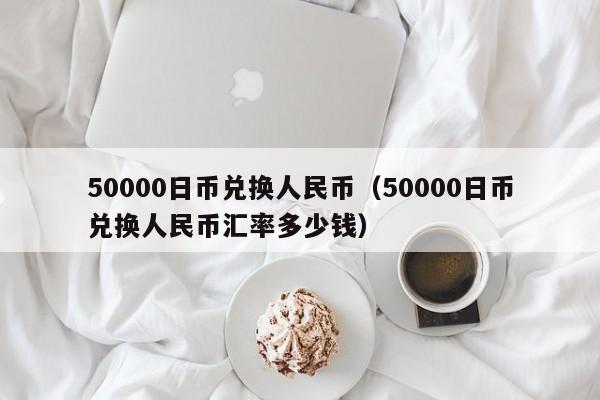 50000日币兑换人民币（50000日币兑换人民币汇率多少钱）