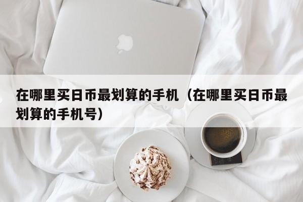 在哪里买日币最划算的手机（在哪里买日币最划算的手机号）