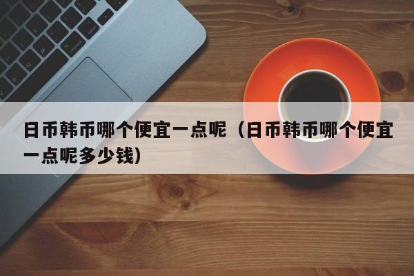 日币韩币哪个便宜一点呢（日币韩币哪个便宜一点呢多少钱）